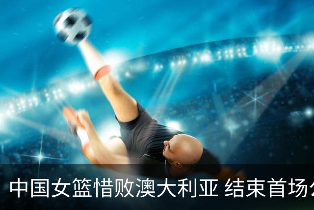 中国女篮惜败澳大利亚 结束首场公开热身赛