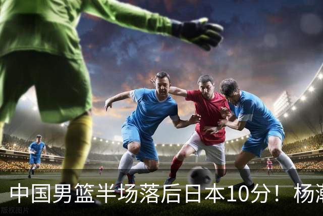 中国男篮半场落后日本10分！杨瀚森5分，胡金秋8分，贺希宁10分