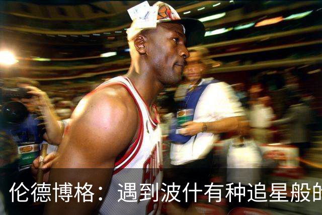 伦德博格：遇到波什有种追星般的感觉 他分享的经验对我大有帮助