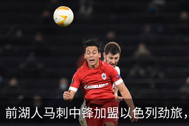前湖人马刺中锋加盟以色列劲旅，西甲赛季表现相当出色