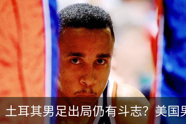 土耳其男足出局仍有斗志？美国男足已锁定小组头名！