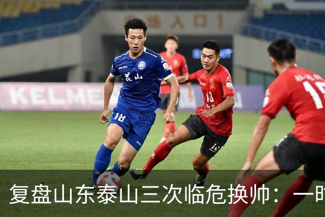 复盘山东泰山三次临危换帅：一时连胜易，长期建队难