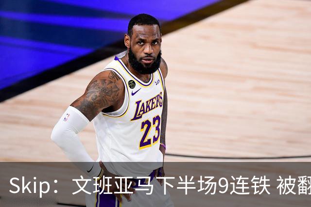 Skip：文班亚马下半场9连铁 被翻盘他也是罪魁祸首之一